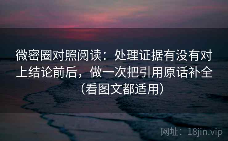 微密圈对照阅读:处理证据有没有对上结论前后,做一次把引用原话补全(看图文都适用)