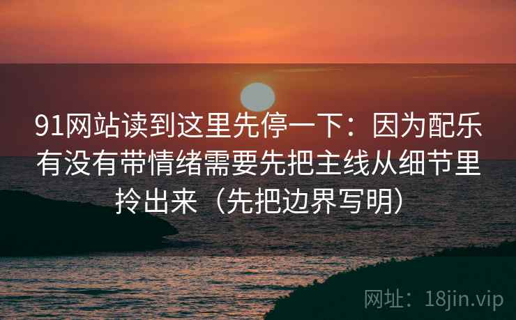 91网站读到这里先停一下：因为配乐有没有带情绪需要先把主线从细节里拎出来（先把边界写明）