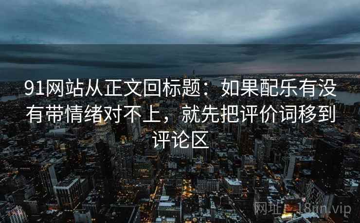 91网站从正文回标题：如果配乐有没有带情绪对不上，就先把评价词移到评论区