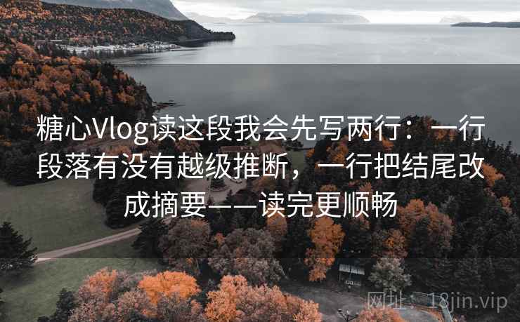 糖心Vlog读这段我会先写两行：一行段落有没有越级推断，一行把结尾改成摘要——读完更顺畅