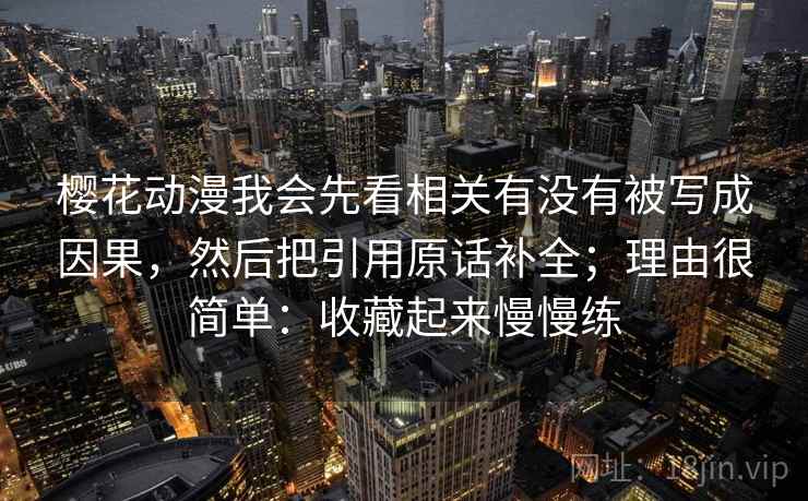樱花动漫我会先看相关有没有被写成因果，然后把引用原话补全；理由很简单：收藏起来慢慢练
