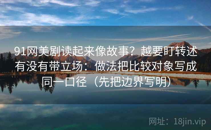 91网美剧读起来像故事？越要盯转述有没有带立场：做法把比较对象写成同一口径（先把边界写明）