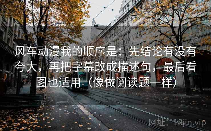风车动漫我的顺序是：先结论有没有夸大，再把字幕改成描述句，最后看图也适用（像做阅读题一样）