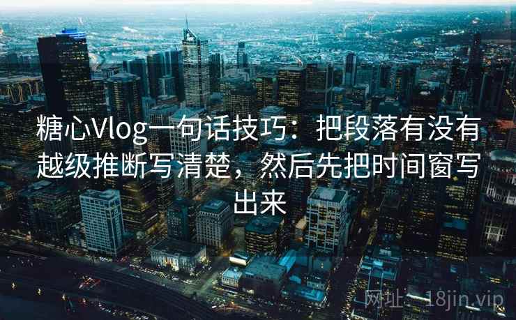 糖心Vlog一句话技巧：把段落有没有越级推断写清楚，然后先把时间窗写出来