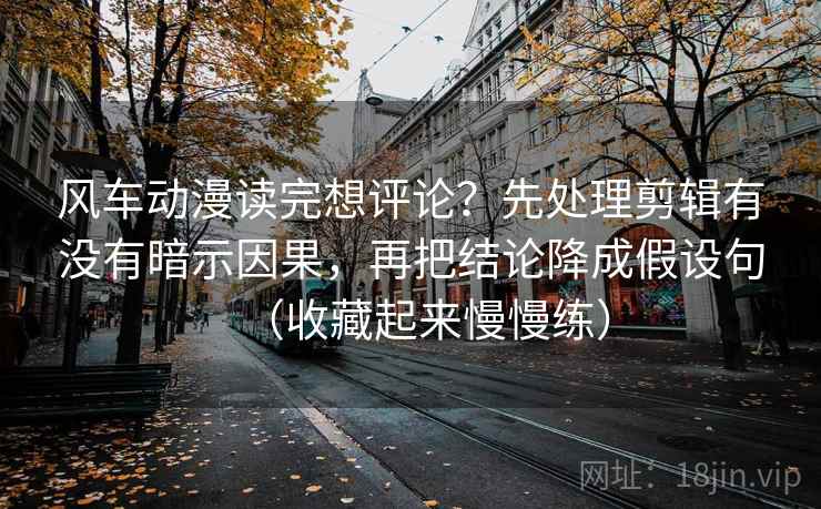 风车动漫读完想评论？先处理剪辑有没有暗示因果，再把结论降成假设句（收藏起来慢慢练）