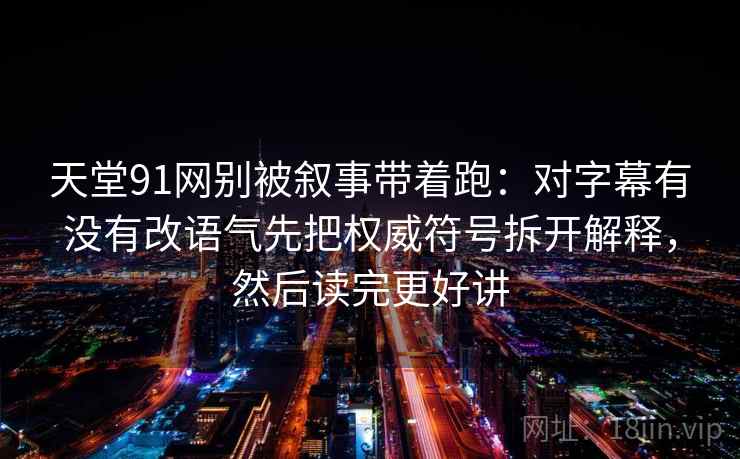 天堂91网别被叙事带着跑：对字幕有没有改语气先把权威符号拆开解释，然后读完更好讲