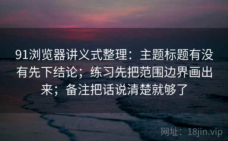 91浏览器讲义式整理:主题标题有没有先下结论;练习先把范围边界画出来;备注把话说清楚就够了